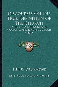 portada discourses on the true definition of the church: one, holy, catholic, and apostolic, and kindred subjects (1858) (en Inglés)