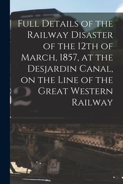 portada Full Details of the Railway Disaster of the 12th of March, 1857, at the Desjardin Canal, on the Line of the Great Western Railway [microform] (en Inglés)