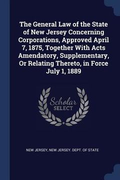 portada The General Law of the State of New Jersey Concerning Corporations, Approved April 7, 1875, Together With Acts Amendatory, Supplementary, Or Relating