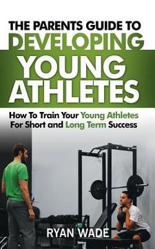 portada The Parents Guide to Developing Young Athletes: How to Train Your Young Athletes for Short and Long Term Success (en Inglés)