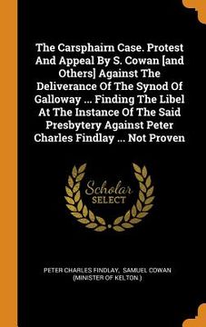 portada The Carsphairn Case. Protest and Appeal by s. Cowan and Others Against the Deliverance of the Synod of Galloway. Finding the Libel at the. Against Peter Charles Findlay. Not Proven 