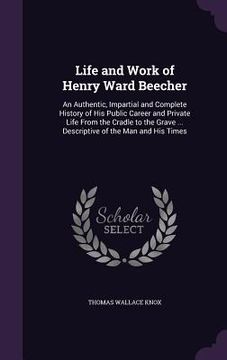portada Life and Work of Henry Ward Beecher: An Authentic, Impartial and Complete History of His Public Career and Private Life From the Cradle to the Grave . (in English)