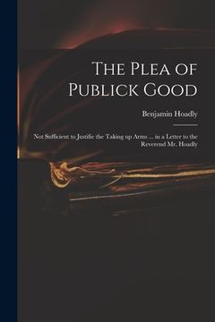 portada The Plea of Publick Good: Not Sufficient to Justifie the Taking up Arms ... in a Letter to the Reverend Mr. Hoadly (en Inglés)