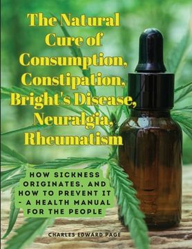 portada The Natural Cure of Consumption, Constipation, Bright's Disease, Neuralgia, Rheumatism: How Sickness Originates, and How to Prevent It - A Health Manu