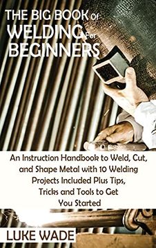 portada The big Book of Welding for Beginners: An Instruction Handbook to Weld, Cut, and Shape Metal With 10 Welding Projects Included Plus Tips, Tricks and Tools to get you Started (en Inglés)