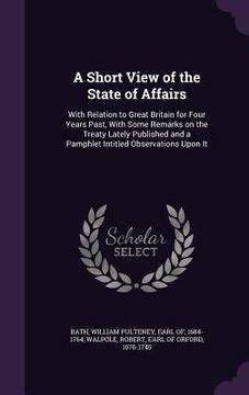portada A Short View of the State of Affairs: With Relation to Great Britain for Four Years Past, With Some Remarks on the Treaty Lately Published and a Pamph (en Inglés)