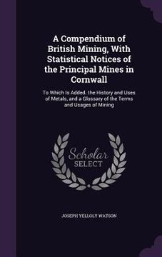 portada A Compendium of British Mining, With Statistical Notices of the Principal Mines in Cornwall: To Which Is Added. the History and Uses of Metals, and a (in English)