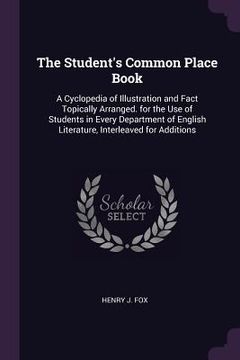 portada The Student's Common Place Book: A Cyclopedia of Illustration and Fact Topically Arranged. for the Use of Students in Every Department of English Lite (en Inglés)