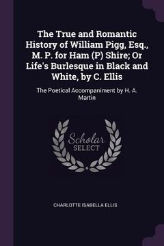 portada The True and Romantic History of William Pigg, Esq., M. P. for Ham (P) Shire; Or Life's Burlesque in Black and White, by C. Ellis: The Poetical Accomp (en Inglés)