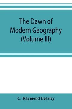 portada The dawn of modern geography (Volume III) A history of exploration and geographical science from the Middle of the Thirteenth to the early years of th (en Inglés)