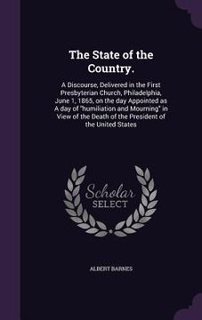 portada The State of the Country.: A Discourse, Delivered in the First Presbyterian Church, Philadelphia, June 1, 1865, on the day Appointed as A day of (en Inglés)