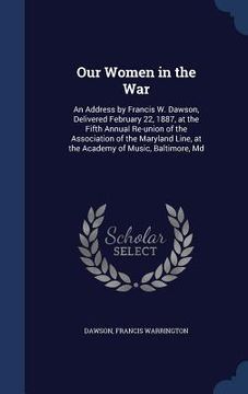 portada Our Women in the War: An Address by Francis W. Dawson, Delivered February 22, 1887, at the Fifth Annual Re-union of the Association of the M (en Inglés)