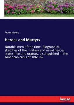 portada Heroes and Martyrs: Notable men of the time. Biographical sketches of the military and naval heroes, statesmen and orators, distinguished (en Inglés)