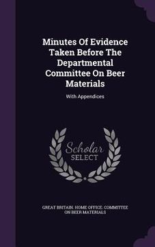 portada Minutes Of Evidence Taken Before The Departmental Committee On Beer Materials: With Appendices (en Inglés)
