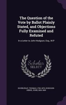 portada The Question of the Vote by Ballot Plainly Stated, and Objections Fully Examined and Refuted: In a Letter to John Hodgson, Esq., M.P