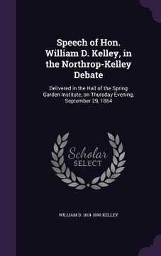 portada Speech of Hon. William D. Kelley, in the Northrop-Kelley Debate: Delivered in the Hall of the Spring Garden Institute, on Thursday Evening, September (en Inglés)