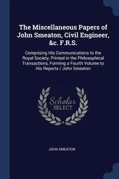 portada The Miscellaneous Papers of John Smeaton, Civil Engineer, &c. F.R.S.: Comprising His Communications to the Royal Society, Printed in the Philosophical
