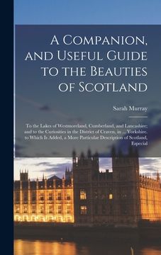 portada A Companion, and Useful Guide to the Beauties of Scotland: To the Lakes of Westmoreland, Cumberland, and Lancashire; and to the Curiosities in the Dis (en Inglés)