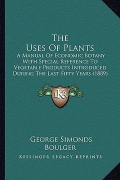 portada the uses of plants: a manual of economic botany with special reference to vegetable products introduced during the last fifty years (1889) (en Inglés)