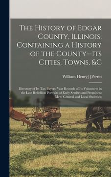 portada The History of Edgar County, Illinois, Containing a History of the County--Its Cities, Towns, &c: Directory of Its Tax-Payers; War Records of Its Volu