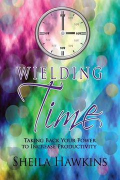 portada Wielding Time: Taking Back Your Power To Increase Productivity (en Inglés)