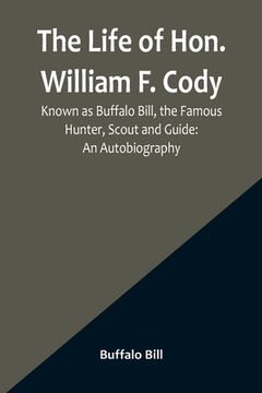 portada The Life of Hon. William F. Cody, Known as Buffalo Bill, the Famous Hunter, Scout and Guide: An Autobiography (en Inglés)