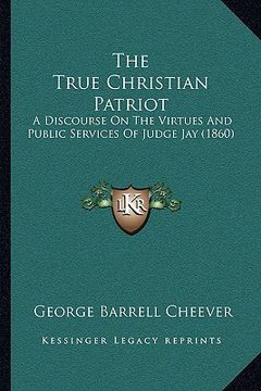 portada the true christian patriot: a discourse on the virtues and public services of judge jay (1860) (in English)