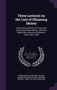 portada Three Lectures on the Cost of Obtaining Money: And on Some Effects of Private And Government Paper Money: Delivered Before the University of Oxford, i (en Inglés)