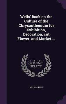 portada Wells' Book on the Culture of the Chrysanthemum for Exhibition, Decoration, cut Flower, and Market ... (en Inglés)