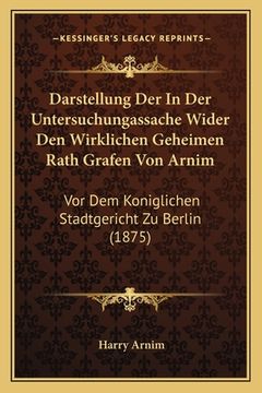 portada Darstellung Der In Der Untersuchungassache Wider Den Wirklichen Geheimen Rath Grafen Von Arnim: Vor Dem Koniglichen Stadtgericht Zu Berlin (1875) (en Alemán)