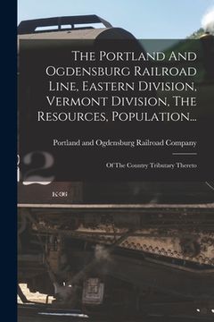 portada The Portland And Ogdensburg Railroad Line, Eastern Division, Vermont Division, The Resources, Population...: Of The Country Tributary Thereto (en Inglés)