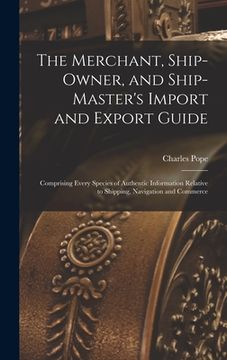 portada The Merchant, Ship-Owner, and Ship-Master's Import and Export Guide: Comprising Every Species of Authentic Information Relative to Shipping, Navigatio (en Inglés)