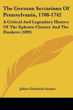 portada the german sectarians of pennsylvania, 1708-1742: a critical and legendary history of the ephrata cloister and the dunkers (1899) (en Inglés)