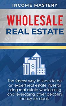 Wholesale Real Estate: The Fastest way to Learn to be an Expert Real Estate Investor Using Real Estate Wholesaling and Leveraging Other People's Money for Deals