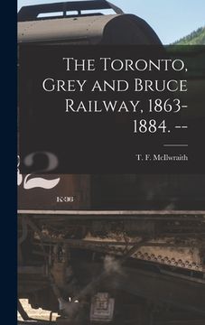 portada The Toronto, Grey and Bruce Railway, 1863-1884. -- (en Inglés)