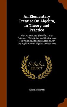 portada An Elementary Treatise On Algebra, in Theory and Practice: With Attempts to Simplify ... That Science ... With Notes and Illustrations ... to Which Is (en Inglés)