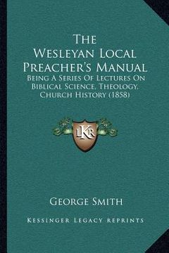 portada the wesleyan local preacher's manual: being a series of lectures on biblical science, theology, church history (1858) (en Inglés)