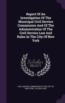 portada Report Of An Investigation Of The Municipal Civil Service Commission And Of The Administration Of The Civil Service Law And Rules In The City Of New Y (en Inglés)