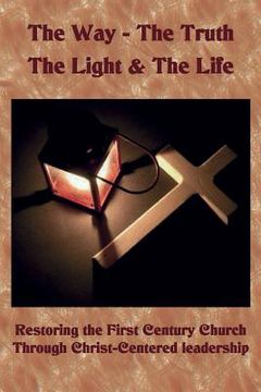portada The Way The Truth The Light & The Life: Restoring the First Century Church Through Christ-Centered Leadership (en Inglés)