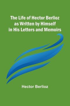 portada The Life of Hector Berlioz as Written by Himself in His Letters and Memoirs (en Inglés)