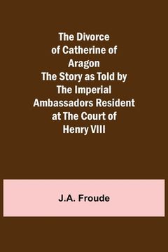 portada The Divorce of Catherine of Aragon The Story as Told by the Imperial Ambassadors Resident at the Court of Henry VIII