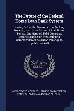 portada The Future of the Federal Home Loan Bank System: Hearing Before the Committee on Banking, Housing, and Urban Affairs, United States Senate, One Hundre (en Inglés)