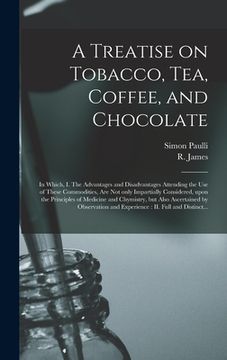 portada A Treatise on Tobacco, Tea, Coffee, and Chocolate: In Which, I. The Advantages and Disadvantages Attending the Use of These Commodities, Are Not Only (in English)
