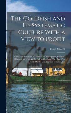 portada The Goldfish and Its Systematic Culture With a View to Profit: A Practical Treatise On the Fish, Its Propagation, Enemies, Diseases, and Care of the F (in English)