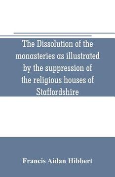portada The dissolution of the monasteries as illustrated by the suppression of the religious houses of Staffordshire (en Inglés)