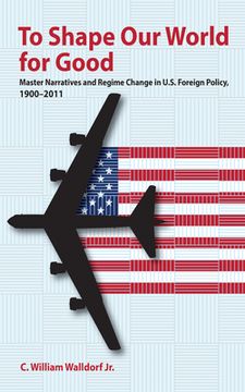 portada To Shape Our World for Good: Master Narratives and Regime Change in U.S. Foreign Policy, 1900-2011 (en Inglés)