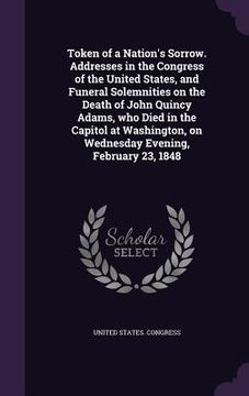 portada Token of a Nation's Sorrow. Addresses in the Congress of the United States, and Funeral Solemnities on the Death of John Quincy Adams, who Died in the (en Inglés)
