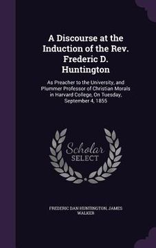 portada A Discourse at the Induction of the Rev. Frederic D. Huntington: As Preacher to the University, and Plummer Professor of Christian Morals in Harvard C (in English)