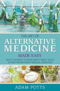 portada The Art of Alternative Medicine Made Easy: What You Need to Know about Great Ways in Treating Different Medical Condition (en Inglés)