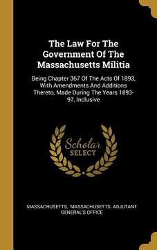 portada The Law For The Government Of The Massachusetts Militia: Being Chapter 367 Of The Acts Of 1893, With Amendments And Additions Thereto, Made During The